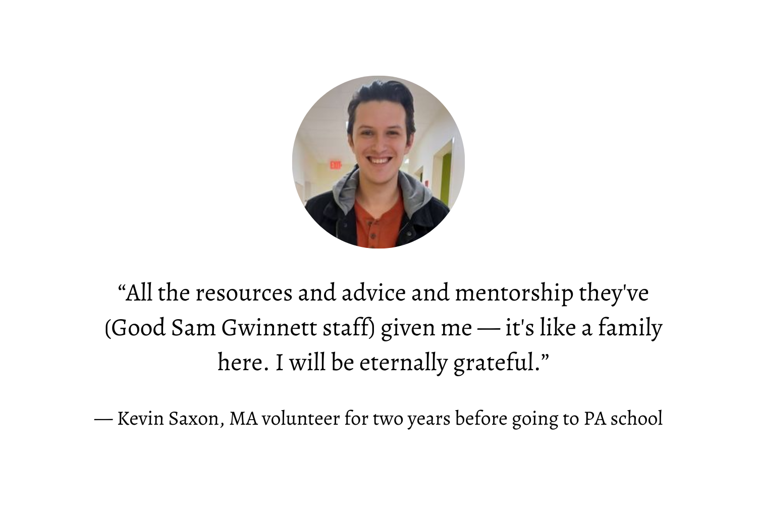 “All the resources and advice and mentorship they've (Good Sam Gwinnett staff) given me — it's like a family here. I will be eternally grateful.” — Kevin Saxon, MA Volunteer for two years before going to PA school